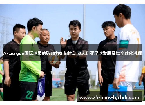 A-League国际球员的影响力如何推动澳大利亚足球发展及其全球化进程
