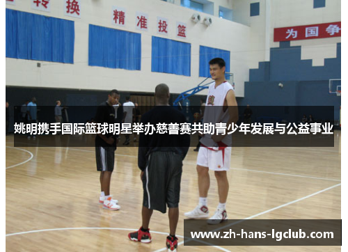 姚明携手国际篮球明星举办慈善赛共助青少年发展与公益事业