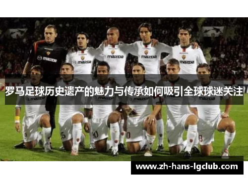 罗马足球历史遗产的魅力与传承如何吸引全球球迷关注