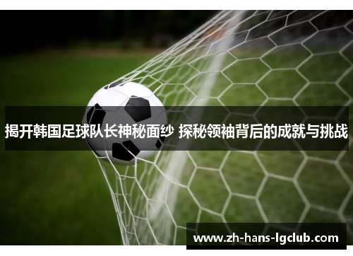 揭开韩国足球队长神秘面纱 探秘领袖背后的成就与挑战