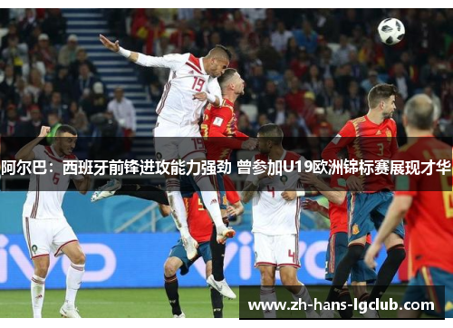阿尔巴：西班牙前锋进攻能力强劲 曾参加U19欧洲锦标赛展现才华