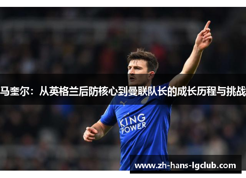 马奎尔:从英格兰后防核心到曼联队长的成长历程与挑战 马奎尔:从英格兰后防核心到曼联队长的成长历程与挑战