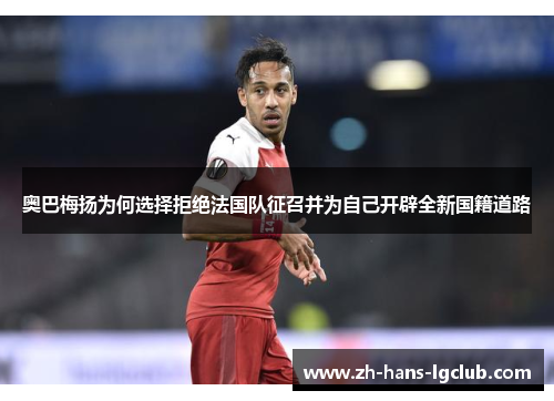 奥巴梅扬为何选择拒绝法国队征召并为自己开辟全新国籍道路 奥巴梅扬为何选择拒绝法国队征召并为自己开辟全新国籍道路
