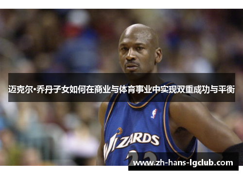 迈克尔·乔丹子女如何在商业与体育事业中实现双重成功与平衡