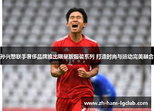 孙兴慜联手奢侈品牌推出限量版服装系列 打造时尚与运动完美融合 孙兴慜联手奢侈品牌推出限量版服装系列 打造时尚与运动完美融合