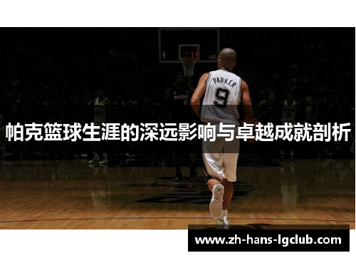 帕克篮球生涯的深远影响与卓越成就剖析