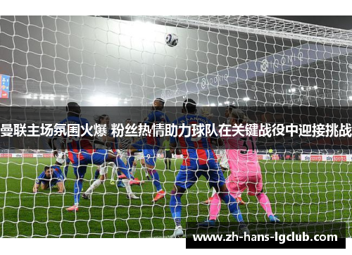 曼联主场氛围火爆 粉丝热情助力球队在关键战役中迎接挑战