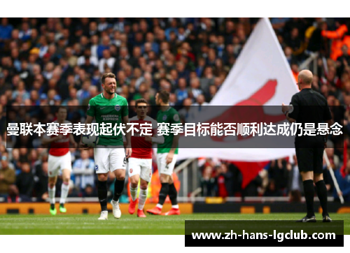 曼联本赛季表现起伏不定 赛季目标能否顺利达成仍是悬念