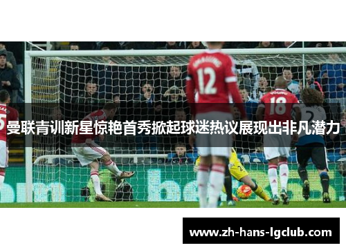 曼联青训新星惊艳首秀掀起球迷热议展现出非凡潜力 曼联青训新星惊艳首秀掀起球迷热议展现出非凡潜力