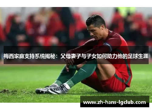 梅西家庭支持系统揭秘：父母妻子与子女如何助力他的足球生涯