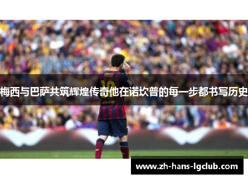 梅西与巴萨共筑辉煌传奇他在诺坎普的每一步都书写历史