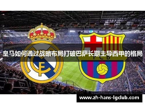 皇马如何通过战略布局打破巴萨长期主导西甲的格局