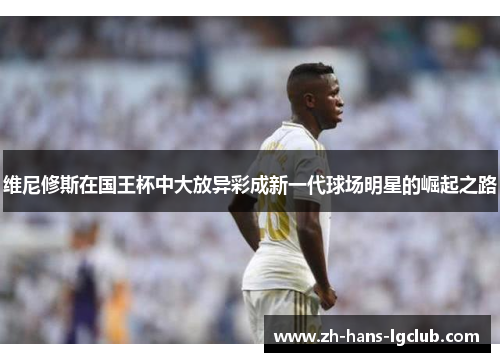 维尼修斯在国王杯中大放异彩成新一代球场明星的崛起之路